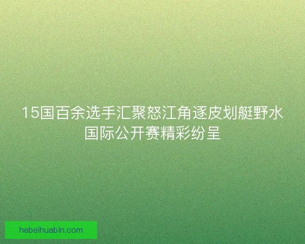 15国百余选手汇聚怒江角逐皮划艇野水国际公开赛精彩纷呈