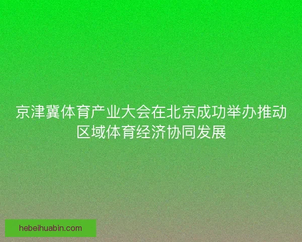 京津冀体育产业大会在北京成功举办推动区域体育经济协同发展